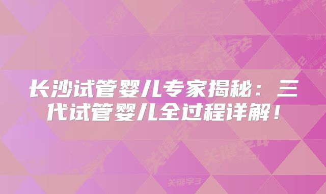 长沙试管婴儿专家揭秘：三代试管婴儿全过程详解！