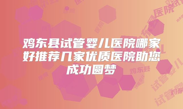 鸡东县试管婴儿医院哪家好推荐几家优质医院助您成功圆梦
