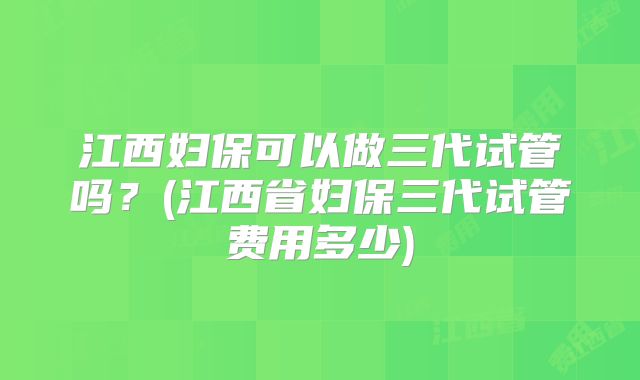 江西妇保可以做三代试管吗?(江西省妇保三代试管费用多少)