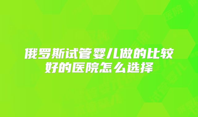俄罗斯试管婴儿做的比较好的医院怎么选择