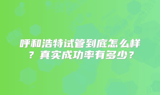 呼和浩特试管到底怎么样?真实成功率有多少?
