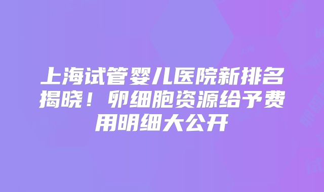 上海试管婴儿医院新排名揭晓！卵细胞资源给予费用明细大公开