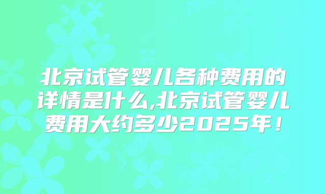 北京试管婴儿各种费用的详情是什么,北京试管婴儿费用大约多少2025年！