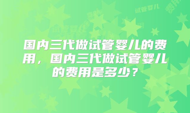 国内三代做试管婴儿的费用，国内三代做试管婴儿的费用是多少？