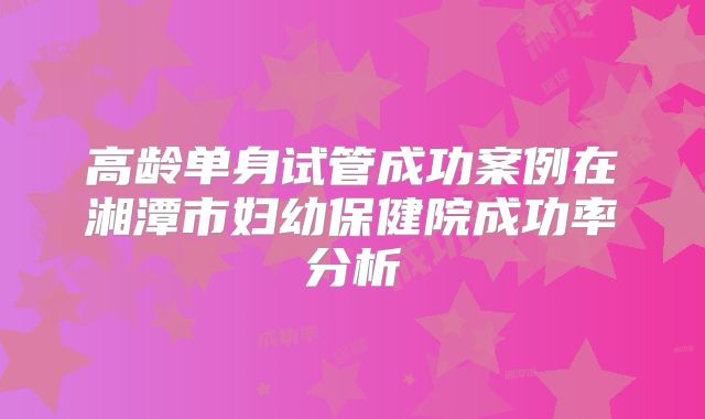高龄单身试管成功案例在湘潭市妇幼保健院成功率分析