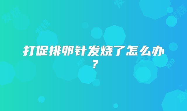 打促排卵针发烧了怎么办？