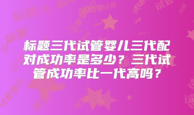 标题三代试管婴儿三代配对成功率是多少?三代试管成功率比一代高吗?
