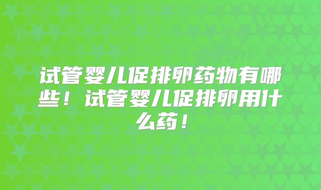 试管婴儿促排卵药物有哪些！试管婴儿促排卵用什么药！