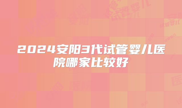 2024安阳3代试管婴儿医院哪家比较好