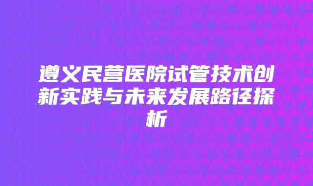 遵义民营医院试管技术创新实践与未来发展路径探析