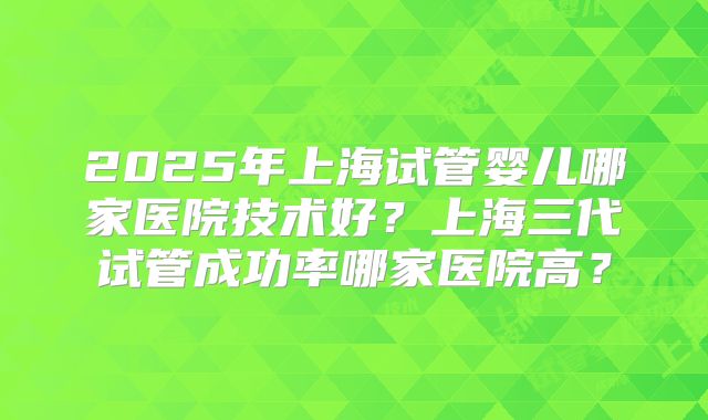 2025年上海试管婴儿哪家医院技术好？上海三代试管成功率哪家医院高？