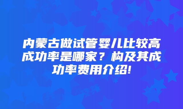 内蒙古做试管婴儿比较高成功率是哪家？构及其成功率费用介绍!