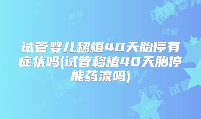 试管婴儿移植40天胎停有症状吗(试管移植40天胎停能药流吗)