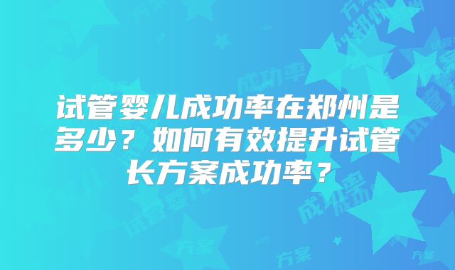 试管婴儿成功率在郑州是多少？如何有效提升试管长方案成功率？