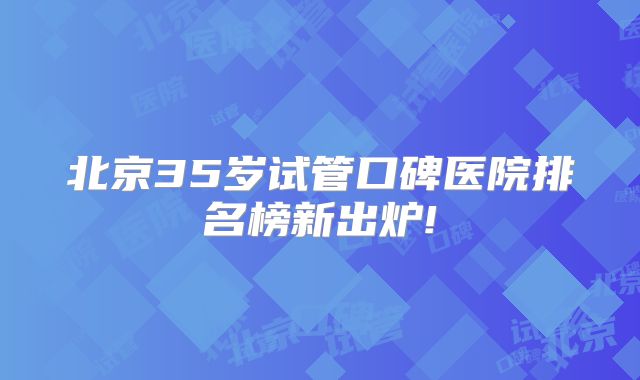 北京35岁试管口碑医院排名榜新出炉!