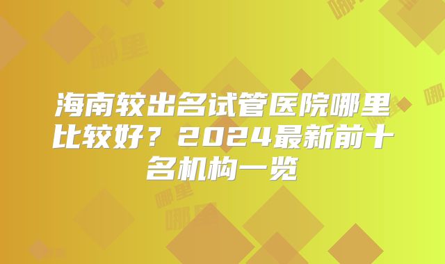 海南较出名试管医院哪里比较好？2024最新前十名机构一览