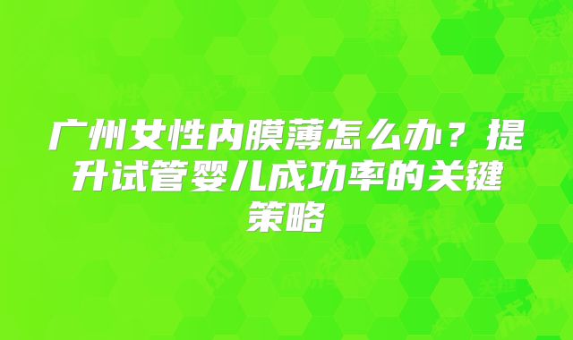 广州女性内膜薄怎么办？提升试管婴儿成功率的关键策略