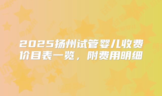2025扬州试管婴儿收费价目表一览,附费用明细