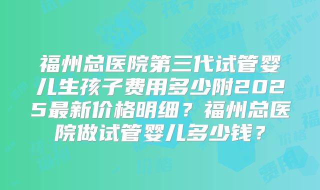 福州总医院第三代试管婴儿生孩子费用多少附2025最新价格明细?福州总医院做试管婴儿多少钱?