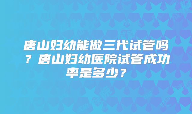 唐山妇幼能做三代试管吗？唐山妇幼医院试管成功率是多少？