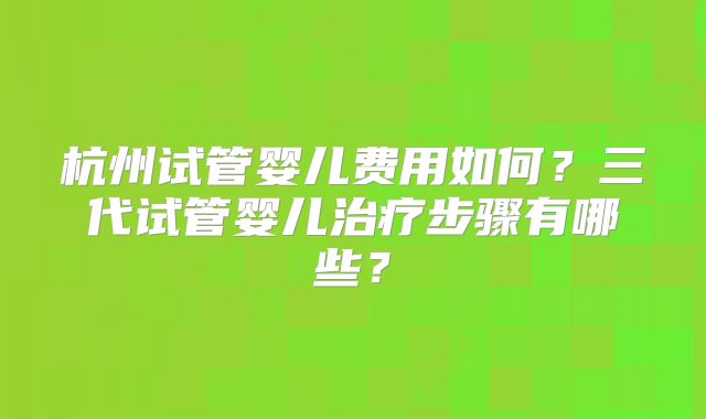 杭州试管婴儿费用如何？三代试管婴儿治疗步骤有哪些？