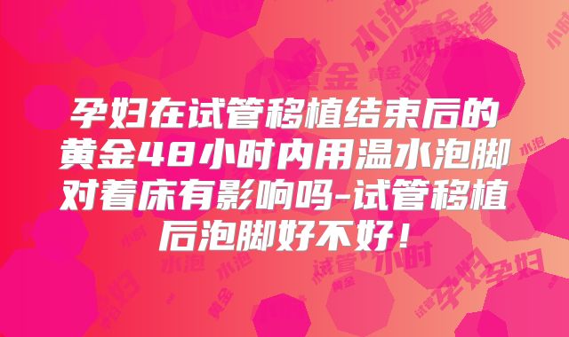 孕妇在试管移植结束后的黄金48小时内用温水泡脚对着床有影响吗-试管移植后泡脚好不好！