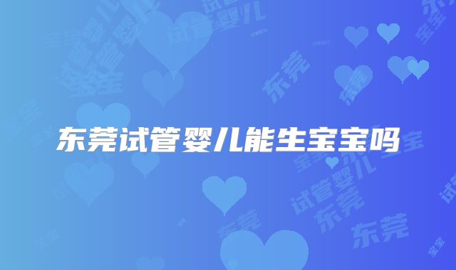 东莞试管婴儿能生宝宝吗