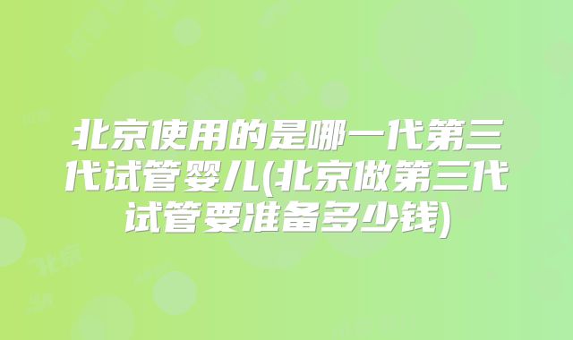 北京使用的是哪一代第三代试管婴儿(北京做第三代试管要准备多少钱)