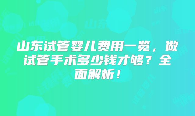 山东试管婴儿费用一览，做试管手术多少钱才够？全面解析！