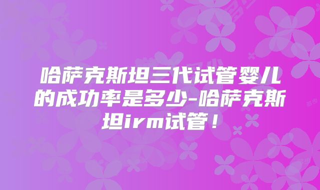 哈萨克斯坦三代试管婴儿的成功率是多少-哈萨克斯坦irm试管！