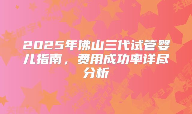 2025年佛山三代试管婴儿指南，费用成功率详尽分析