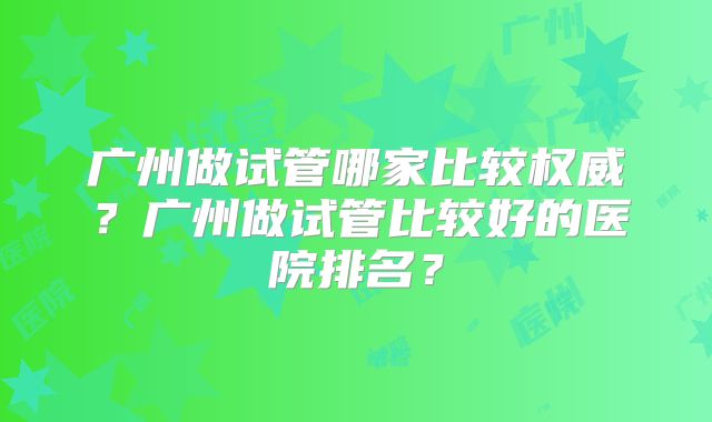 广州做试管哪家比较权威？广州做试管比较好的医院排名？