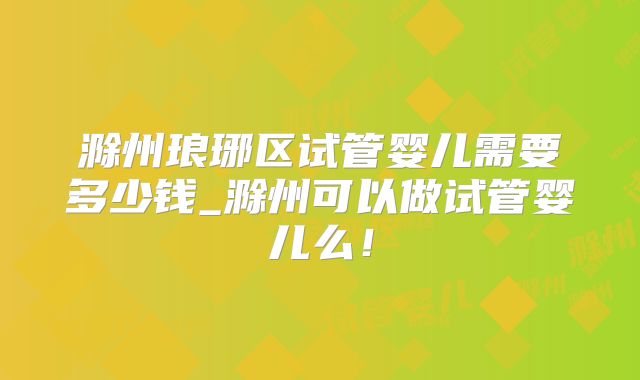 滁州琅琊区试管婴儿需要多少钱_滁州可以做试管婴儿么！