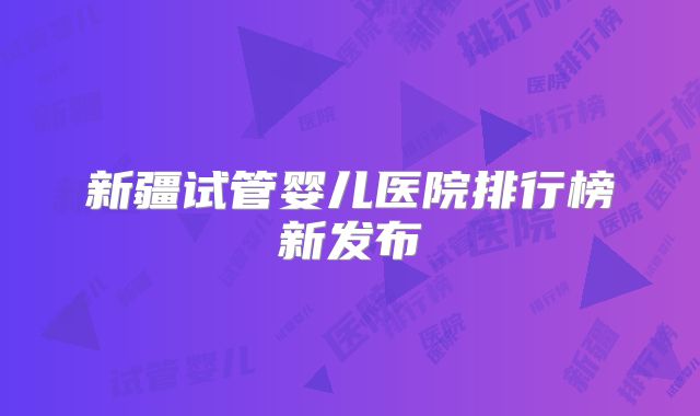 新疆试管婴儿医院排行榜新发布