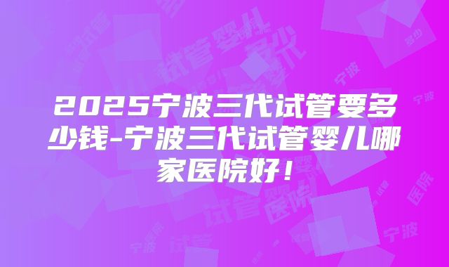2025宁波三代试管要多少钱-宁波三代试管婴儿哪家医院好！