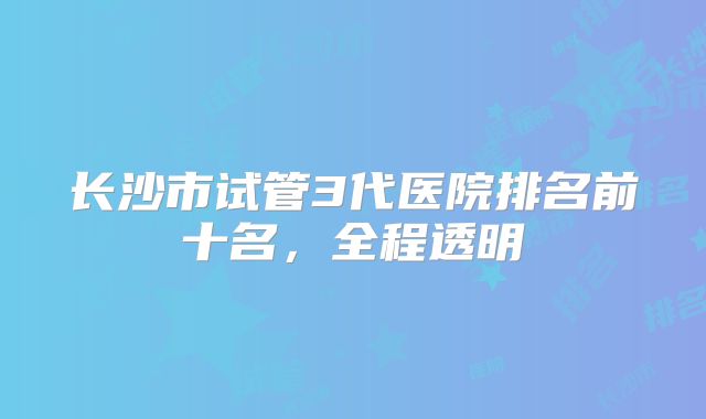 长沙市试管3代医院排名前十名，全程透明