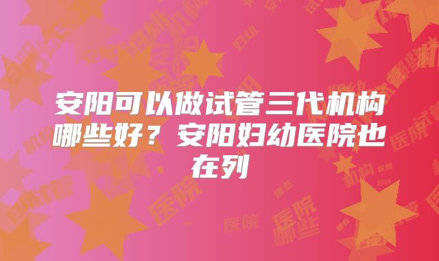 安阳可以做试管三代机构哪些好？安阳妇幼医院也在列