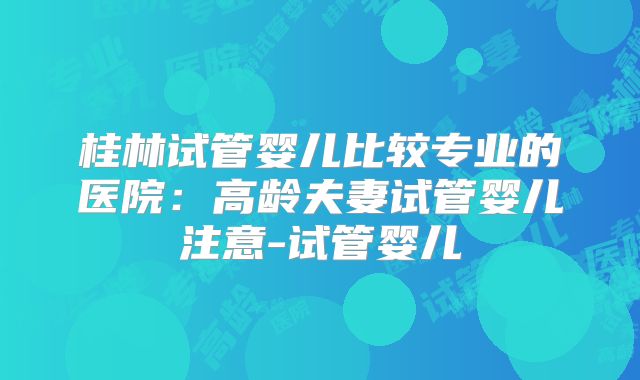 桂林试管婴儿比较专业的医院：高龄夫妻试管婴儿注意-试管婴儿