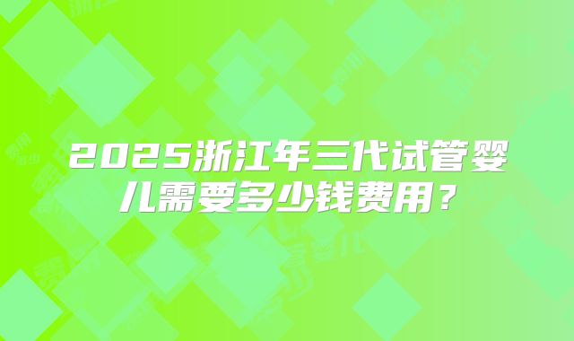 2025浙江年三代试管婴儿需要多少钱费用？