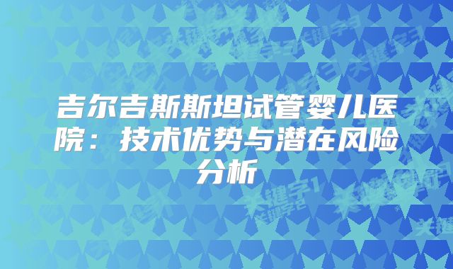 吉尔吉斯斯坦试管婴儿医院:技术优势与潜在风险分析