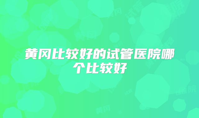 黄冈比较好的试管医院哪个比较好