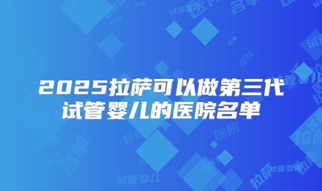 2025拉萨可以做第三代试管婴儿的医院名单
