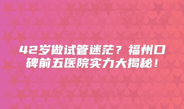 42岁做试管迷茫？福州口碑前五医院实力大揭秘！