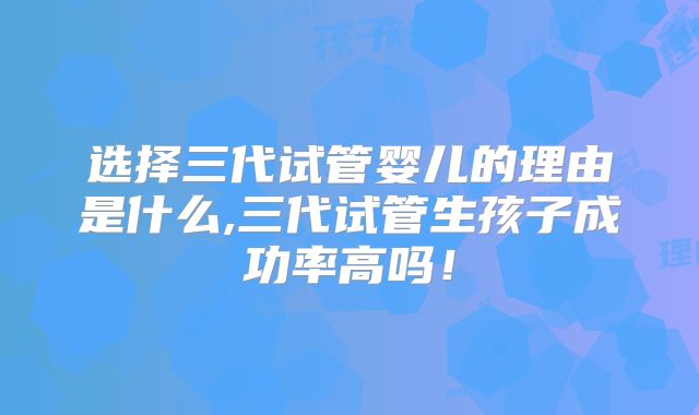 选择三代试管婴儿的理由是什么,三代试管生孩子成功率高吗！