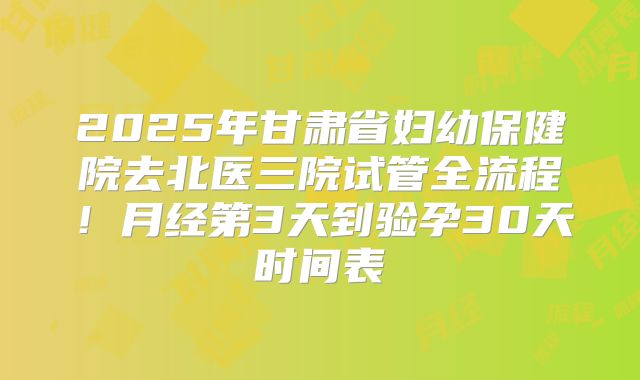 2025年甘肃省妇幼保健院去北医三院试管全流程!月经第3天到验孕30天时间表