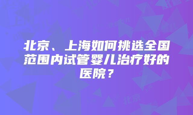 北京、上海如何挑选全国范围内试管婴儿治疗好的医院？