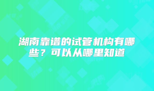 湖南靠谱的试管机构有哪些?可以从哪里知道