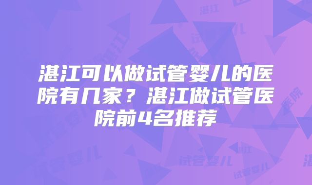 湛江可以做试管婴儿的医院有几家？湛江做试管医院前4名推荐