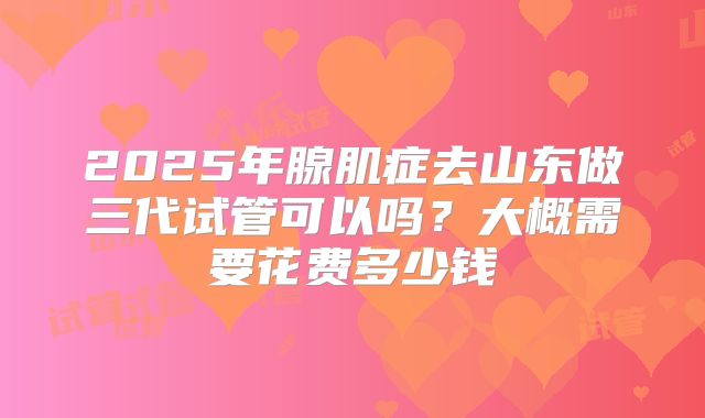 2025年腺肌症去山东做三代试管可以吗？大概需要花费多少钱