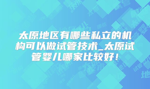 太原地区有哪些私立的机构可以做试管技术_太原试管婴儿哪家比较好！